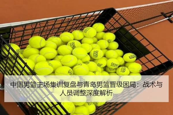 中国男篮主场集训复盘与青岛男篮晋级困局：战术与人员调整深度解析 | Kaiyun